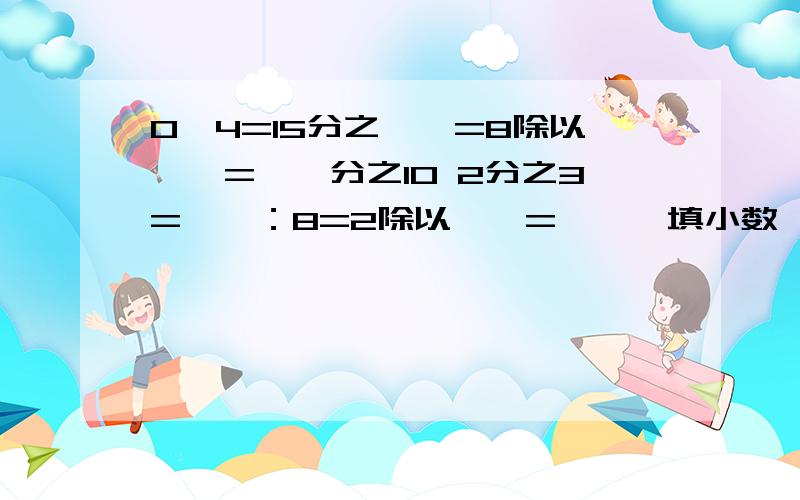 0,4=15分之【】=8除以【】=【】分之10 2分之3=【】：8=2除以【】=【】【填小数】 快,现在【】除以10=0,8=【】分之4=8：【】