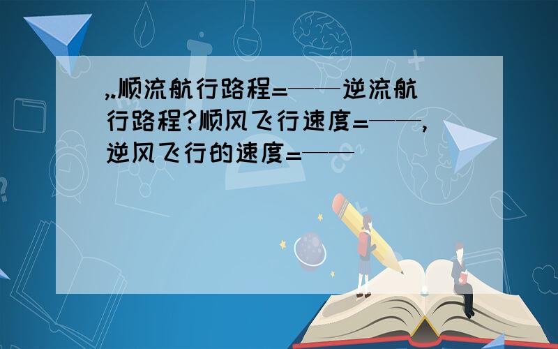 ,.顺流航行路程=——逆流航行路程?顺风飞行速度=——,逆风飞行的速度=——