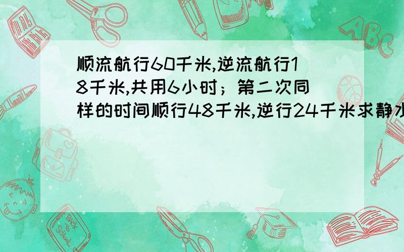 顺流航行60千米,逆流航行18千米,共用6小时；第二次同样的时间顺行48千米,逆行24千米求静水和水流速度.顺行是顺流航行,逆行是逆流航行.（不用方程）