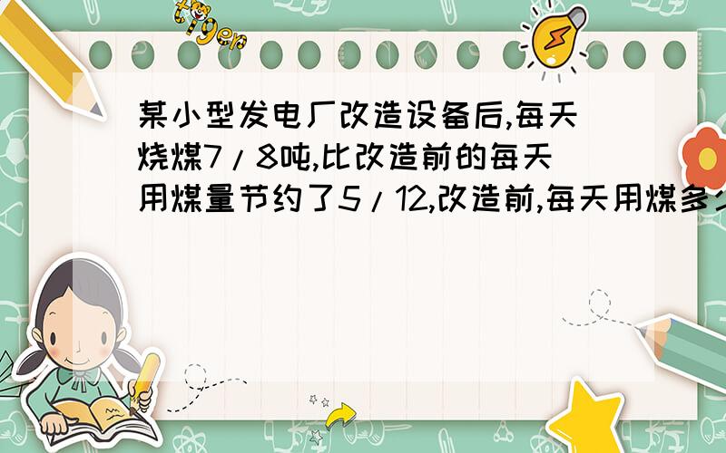 某小型发电厂改造设备后,每天烧煤7/8吨,比改造前的每天用煤量节约了5/12,改造前,每天用煤多少吨?