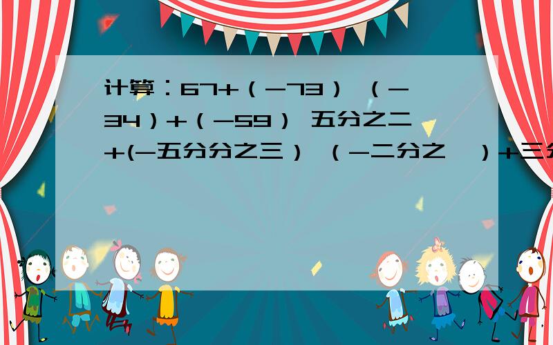 计算：67+（-73） （-34）+（-59） 五分之二+(-五分分之三） （-二分之一）+三分之四 7+（-4）+（-7）+9（-5） 过程也写出来