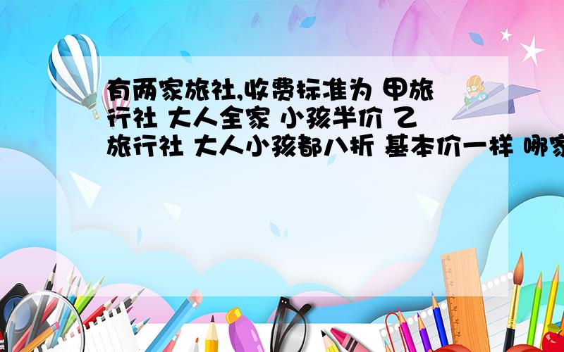 有两家旅社,收费标准为 甲旅行社 大人全家 小孩半价 乙旅行社 大人小孩都八折 基本价一样 哪家合算?