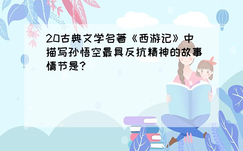 20古典文学名著《西游记》中描写孙悟空最具反抗精神的故事情节是?