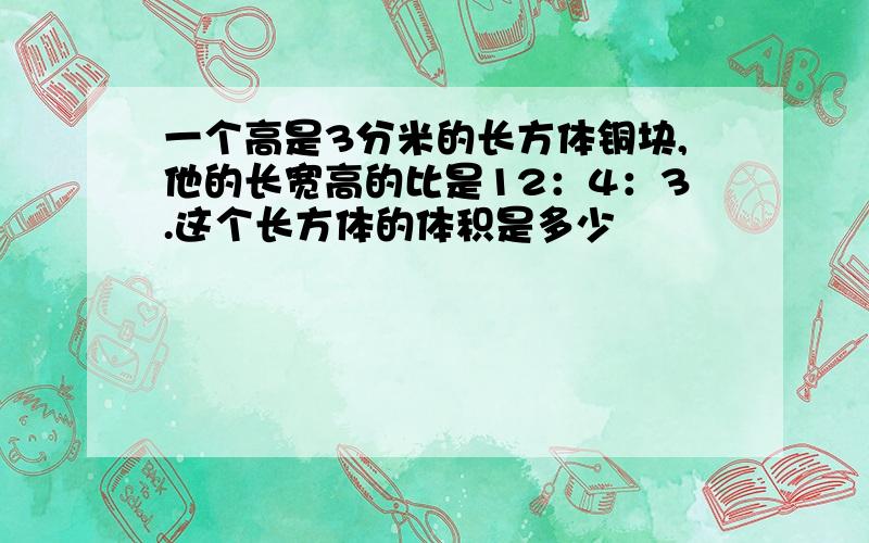 一个高是3分米的长方体铜块,他的长宽高的比是12：4：3.这个长方体的体积是多少