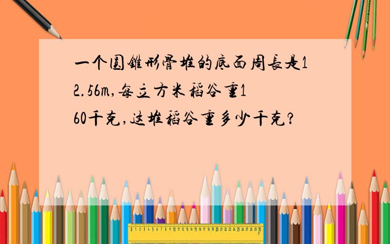 一个圆锥形骨堆的底面周长是12.56m,每立方米稻谷重160千克,这堆稻谷重多少千克?