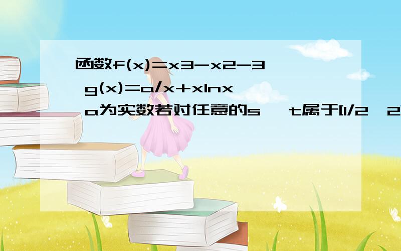 函数f(x)=x3-x2-3 g(x)=a/x+xlnx a为实数若对任意的s ,t属于[1/2,2],都有f(x)小于等于g(x),求a的取值范围.是f(s)小于等于g（t）……