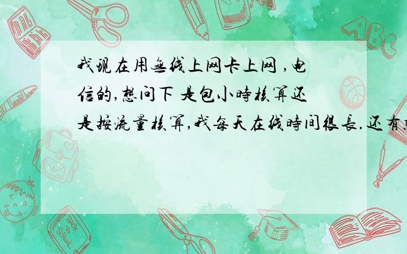 我现在用无线上网卡上网 ,电信的,想问下 是包小时核算还是按流量核算,我每天在线时间很长.还有就是我经常玩传奇私服和起凡 就这两款网游,这两款流量怎么样啊?我这几天玩传奇能带起来.