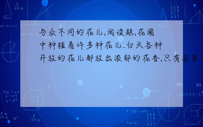 与众不同的花儿,阅读题,花圃中种植着许多种花儿.白天各种开放的花儿都放出浓郁的花香,只有夜来香没有一 丝香味.这种情况引起了花姑娘们的不安.玫瑰花禁不住问夜来香：“你为什么白天