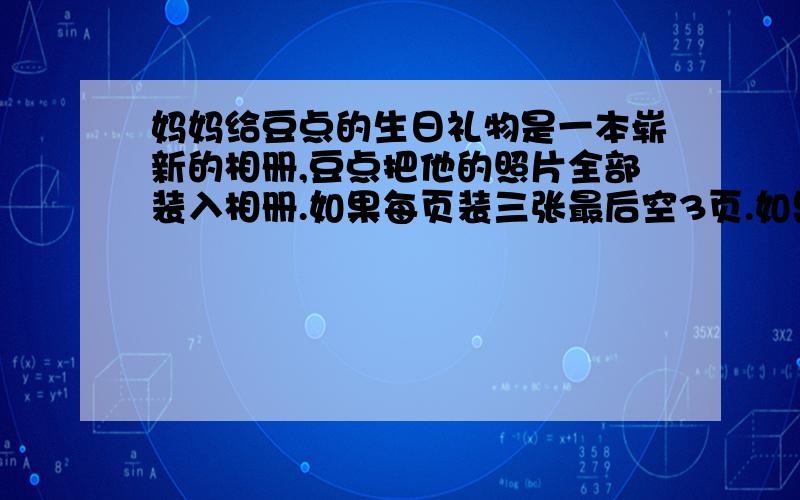 妈妈给豆点的生日礼物是一本崭新的相册,豆点把他的照片全部装入相册.如果每页装三张最后空3页.如果每页装5张,最后空着9页.豆点有多少张照片?这本相册一共有多少页?