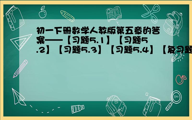 初一下册数学人教版第五章的答案——【习题5.1】【习题5.2】【习题5.3】【习题5.4】【复习题5】这些.