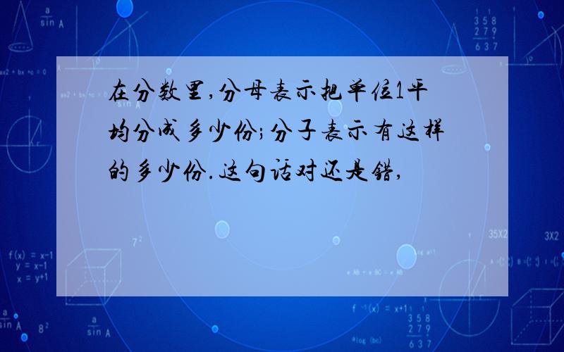 在分数里,分母表示把单位1平均分成多少份;分子表示有这样的多少份.这句话对还是错,