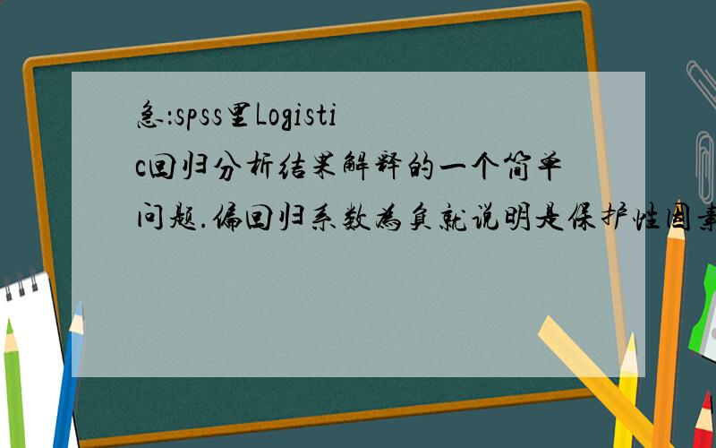 急：spss里Logistic回归分析结果解释的一个简单问题.偏回归系数为负就说明是保护性因素吧?正为危险性因素?一个问卷里有两个维度是某种东东的保护性因素,问卷的维度之和,也就是总分却是