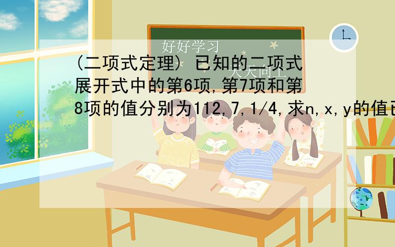 (二项式定理) 已知的二项式展开式中的第6项,第7项和第8项的值分别为112,7,1/4,求n,x,y的值已知的二项式展开式中的第6项,第7项和第8项的值分别为112,7,1/4,求n,x,y的值.(x,y∈R)