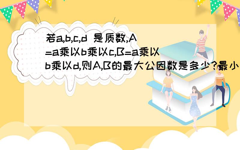 若a,b,c,d 是质数,A=a乘以b乘以c,B=a乘以b乘以d,则A,B的最大公因数是多少?最小公倍数是多少?