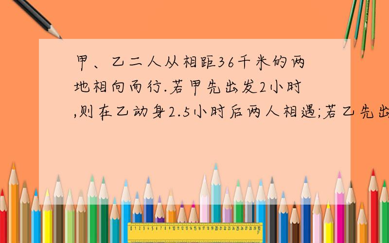 甲、乙二人从相距36千米的两地相向而行.若甲先出发2小时,则在乙动身2.5小时后两人相遇;若乙先出发2小时,则甲动身3小时后两人相遇.甲每小时走多少千米.乙每小时走多少千米?有赏！