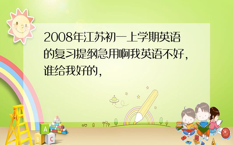 2008年江苏初一上学期英语的复习提纲急用啊我英语不好,谁给我好的,