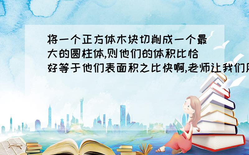 将一个正方体木块切削成一个最大的圆柱体,则他们的体积比恰好等于他们表面积之比快啊,老师让我们用公式推理的方法进行解答