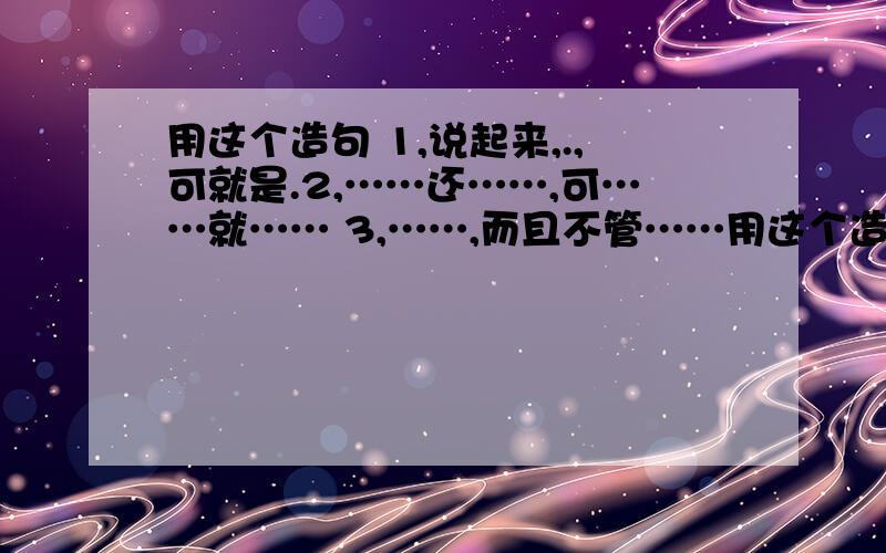 用这个造句 1,说起来,.,可就是.2,……还……,可……就…… 3,……,而且不管……用这个造句1,说起来,.,可就是.2,……还……,可……就……3,……,而且不管……,都……4,……也不光是……,再说