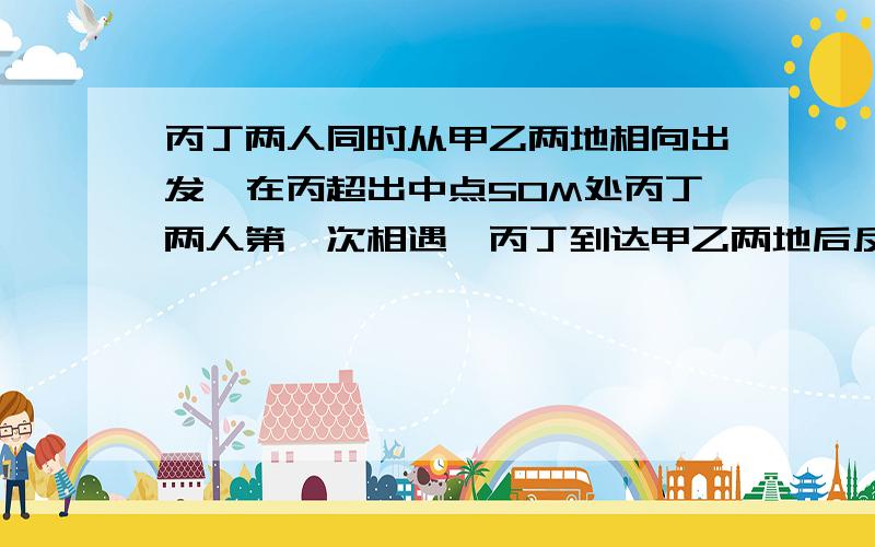 丙丁两人同时从甲乙两地相向出发,在丙超出中点50M处丙丁两人第一次相遇,丙丁到达甲乙两地后反身往回走,结果丙丁两人在距甲地100M处再次相遇,求甲乙两地的路程.