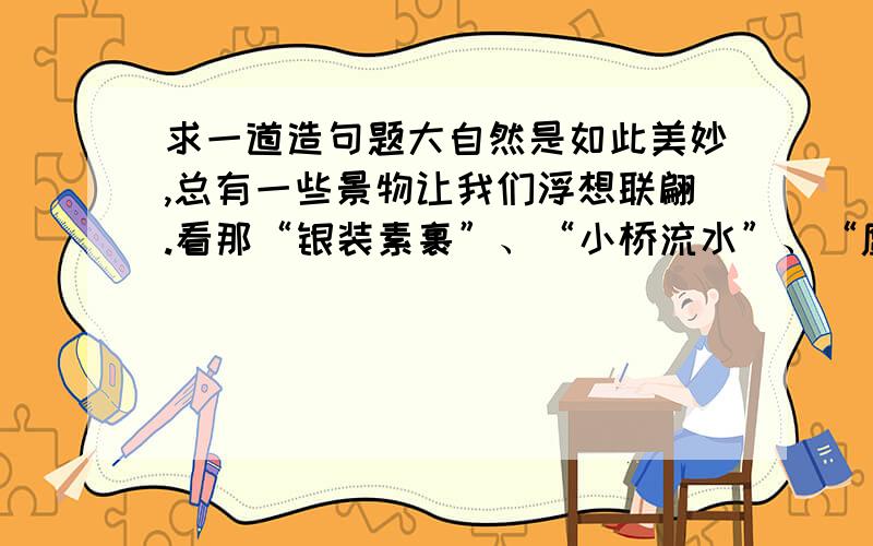 求一道造句题大自然是如此美妙,总有一些景物让我们浮想联翩.看那“银装素裹”、“小桥流水”、“鹰击长空”、“鱼翔浅底”、“黄叶纷飞”、“柳树萌芽”,你有什么感受?任选其中一处