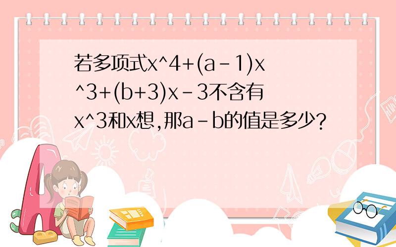 若多项式x^4+(a-1)x^3+(b+3)x-3不含有x^3和x想,那a-b的值是多少?