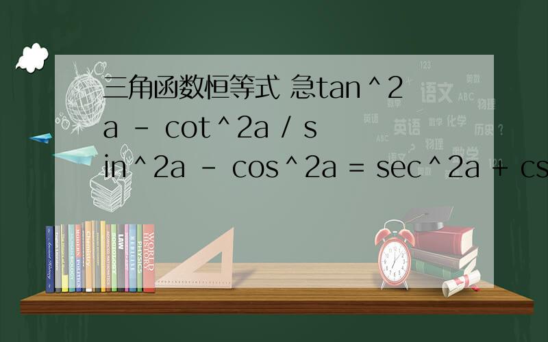 三角函数恒等式 急tan＾2a - cot＾2a / sin＾2a - cos＾2a = sec＾2a + csc＾2a(注 ：分子在前 分母在后