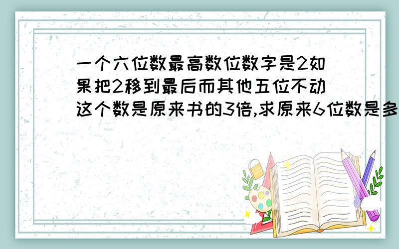 一个六位数最高数位数字是2如果把2移到最后而其他五位不动这个数是原来书的3倍,求原来6位数是多少?不要解方程