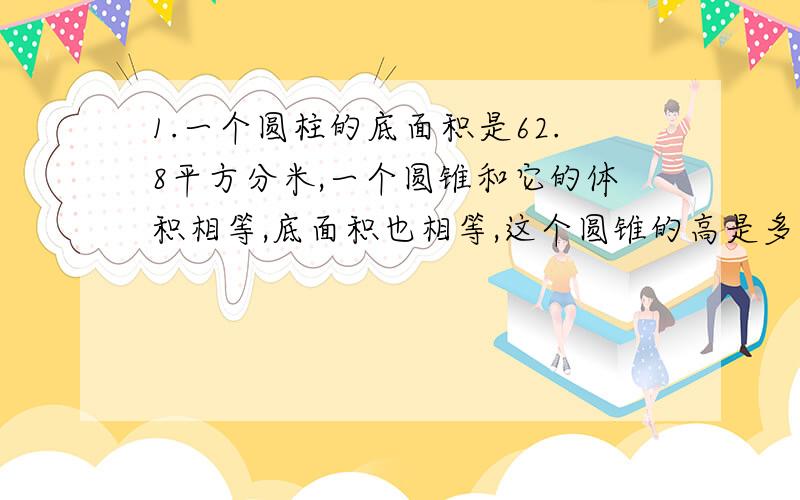 1.一个圆柱的底面积是62.8平方分米,一个圆锥和它的体积相等,底面积也相等,这个圆锥的高是多少?2.一个直角三角形的三条边长分别是3cm、4cm、5cm.如果绕一条直角边旋转一周,得到的立体图形