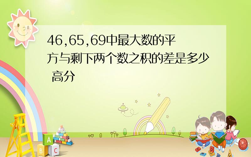 46,65,69中最大数的平方与剩下两个数之积的差是多少 高分