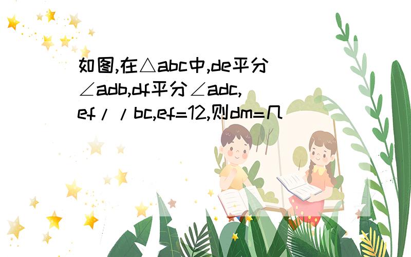 如图,在△abc中,de平分∠adb,df平分∠adc,ef//bc,ef=12,则dm=几