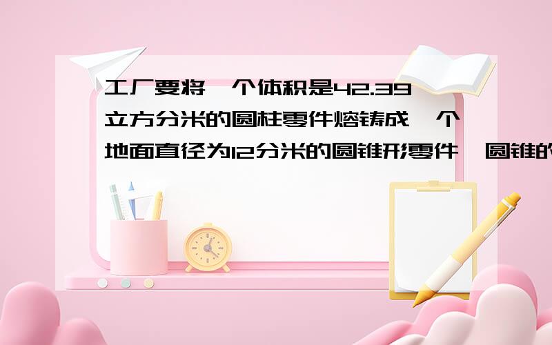 工厂要将一个体积是42.39立方分米的圆柱零件熔铸成一个地面直径为12分米的圆锥形零件,圆锥的高是多少?