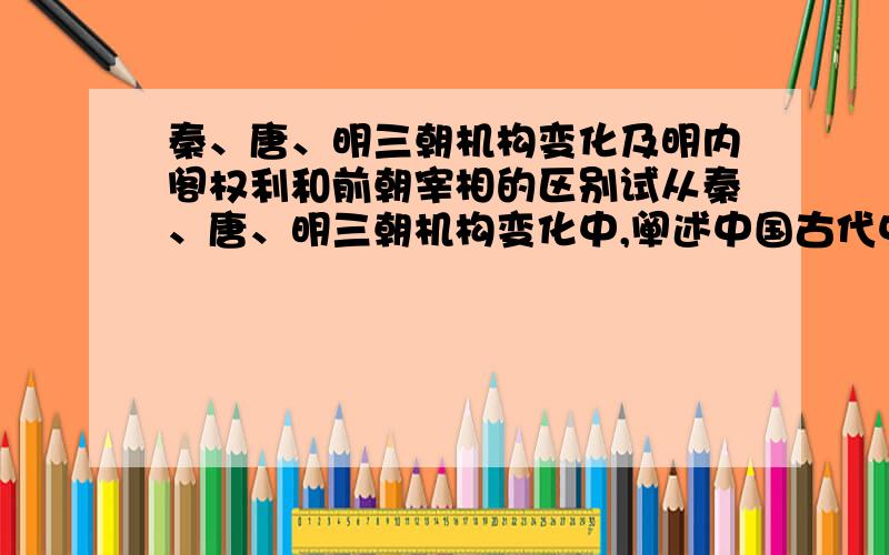 秦、唐、明三朝机构变化及明内阁权利和前朝宰相的区别试从秦、唐、明三朝机构变化中,阐述中国古代中央集权体制的发展趋势.明朝内阁权利与前宰相权利相比发生了什么变化?这一现象的