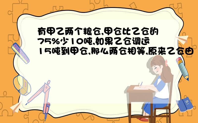 有甲乙两个粮仓,甲仓比乙仓的75%少10吨,如果乙仓调运15吨到甲仓,那么两仓相等,原来乙仓由（）吨.