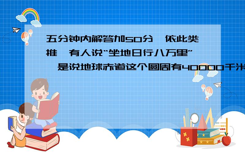 五分钟内解答加50分,依此类推,有人说“坐地日行八万里”,是说地球赤道这个圆周有40000千米长,如果让这40000千米的铁丝加上1米,再围成一个圆套在赤道上成同心圆,试问两圆周之间能放进一个