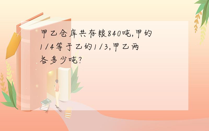 甲乙仓库共存粮840吨,甲的1/4等于乙的1/3,甲乙两各多少吨?