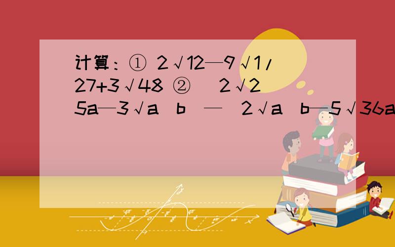 计算：① 2√12—9√1/27+3√48 ② （2√25a—3√a^b）—（2√a^b—5√36a）