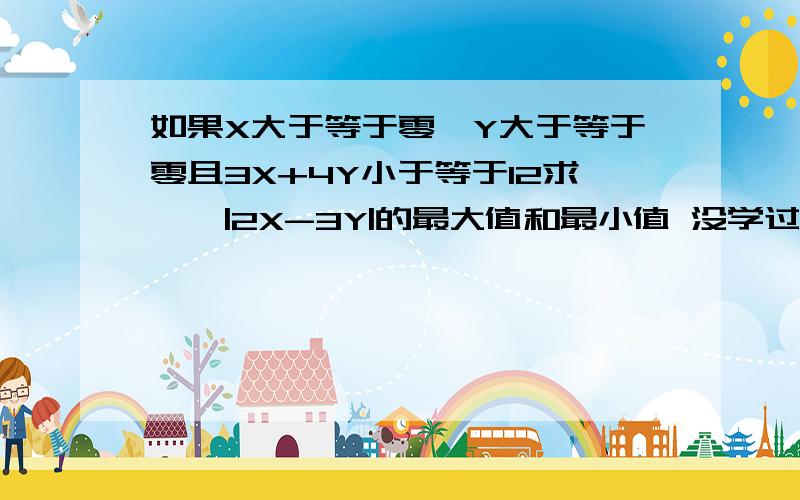 如果X大于等于零,Y大于等于零且3X+4Y小于等于12求、、|2X-3Y|的最大值和最小值 没学过什么线性规划,只学了不等式和直线方程,