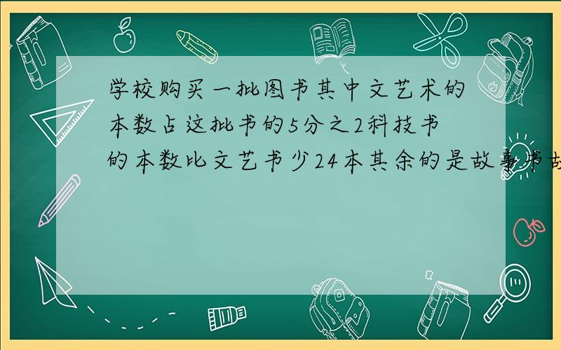 学校购买一批图书其中文艺术的本数占这批书的5分之2科技书的本数比文艺书少24本其余的是故事书故事书的本数和科技书的本数比是5比4学校购进故事书几本