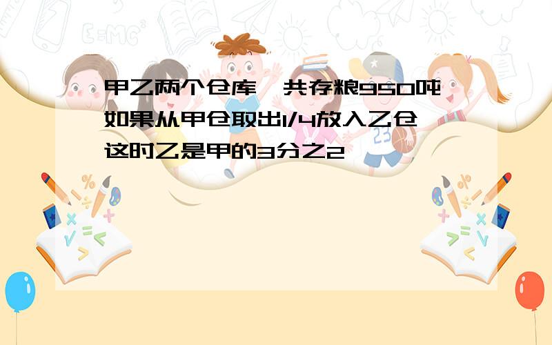 甲乙两个仓库一共存粮950吨如果从甲仓取出1/4放入乙仓这时乙是甲的3分之2