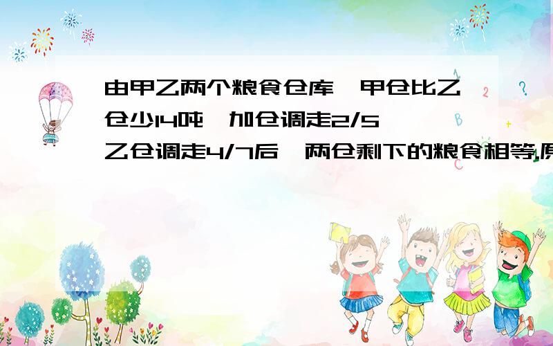 由甲乙两个粮食仓库,甲仓比乙仓少14吨,加仓调走2/5,乙仓调走4/7后,两仓剩下的粮食相等.原来甲乙两仓