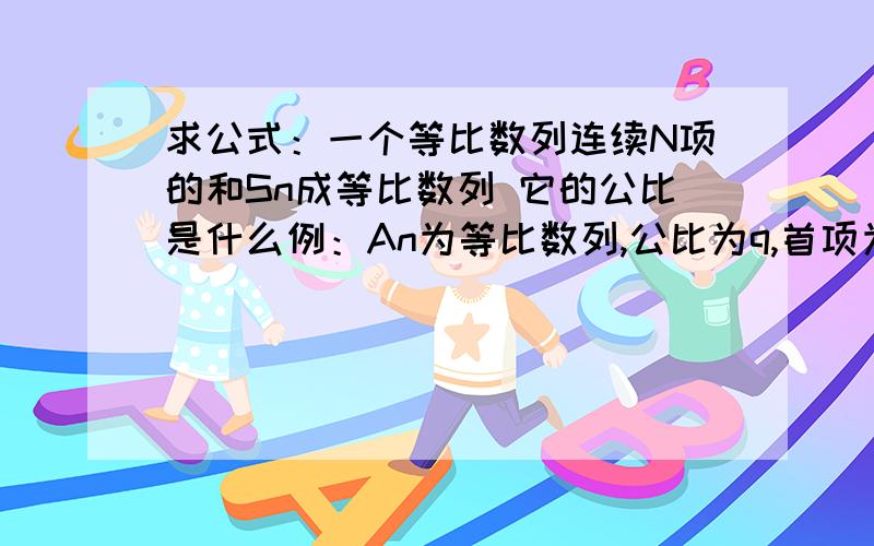 求公式：一个等比数列连续N项的和Sn成等比数列 它的公比是什么例：An为等比数列,公比为q,首项为A1,连续n项的和记为Sn,比如说 S5、S10-S5、S15-S10、S20-S15……成等比数列,那这个数列的公比是什