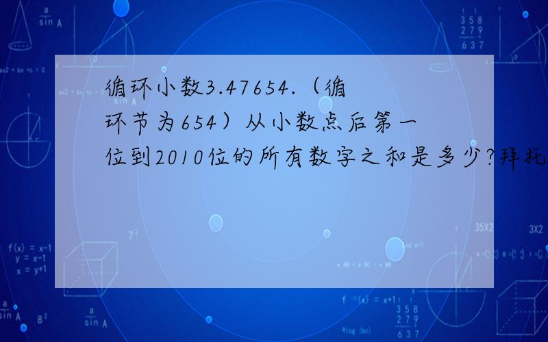 循环小数3.47654.（循环节为654）从小数点后第一位到2010位的所有数字之和是多少?拜托各位大神急!速度