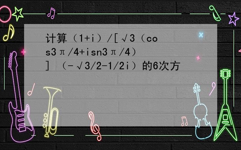 计算（1+i）/[√3（cos3π/4+isn3π/4）] （-√3/2-1/2i）的6次方