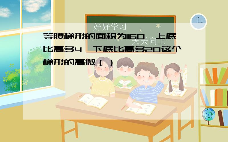 等腰梯形的面积为160,上底比高多4,下底比高多20这个梯形的高微（）