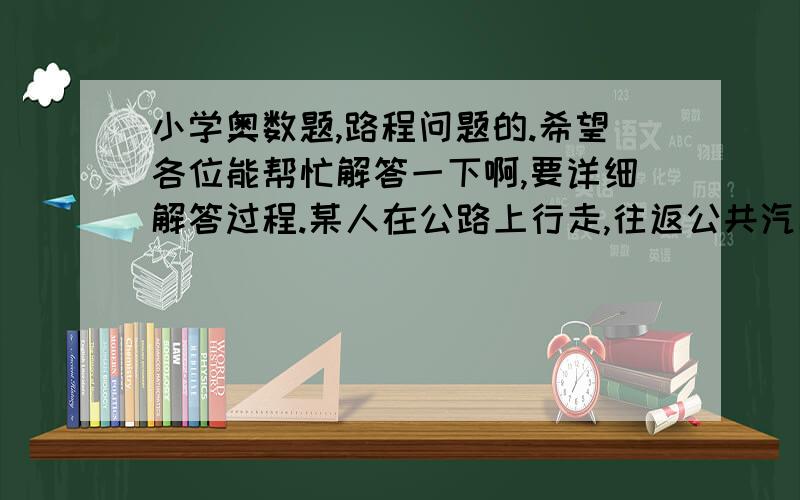 小学奥数题,路程问题的.希望各位能帮忙解答一下啊,要详细解答过程.某人在公路上行走,往返公共汽车每隔4分钟就有一辆与此人迎面相遇,每隔6分钟就有一辆从背后超过此人.如果汽车为匀速