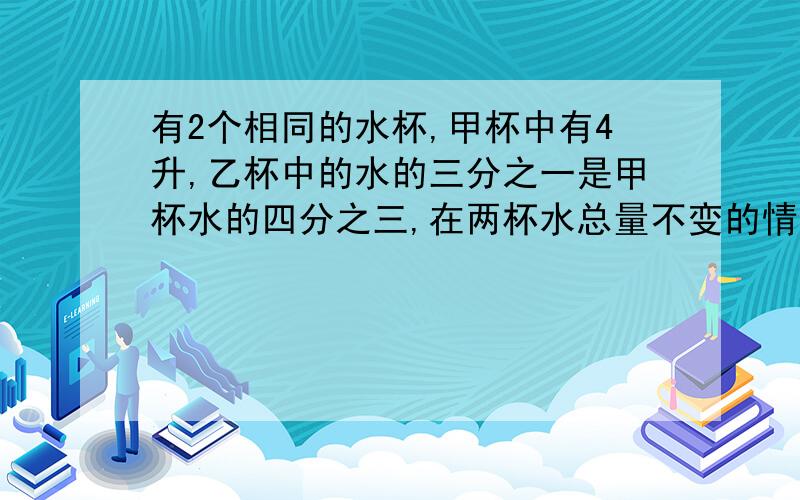 有2个相同的水杯,甲杯中有4升,乙杯中的水的三分之一是甲杯水的四分之三,在两杯水总量不变的情况下,如何使2杯水高度一样?