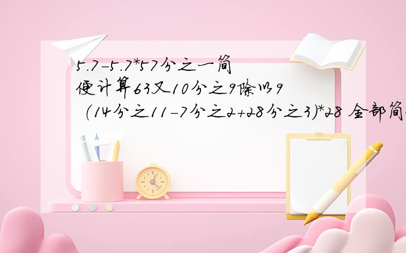 5.7-5.7*57分之一简便计算63又10分之9除以9 （14分之11-7分之2+28分之3）*28 全部简便计算