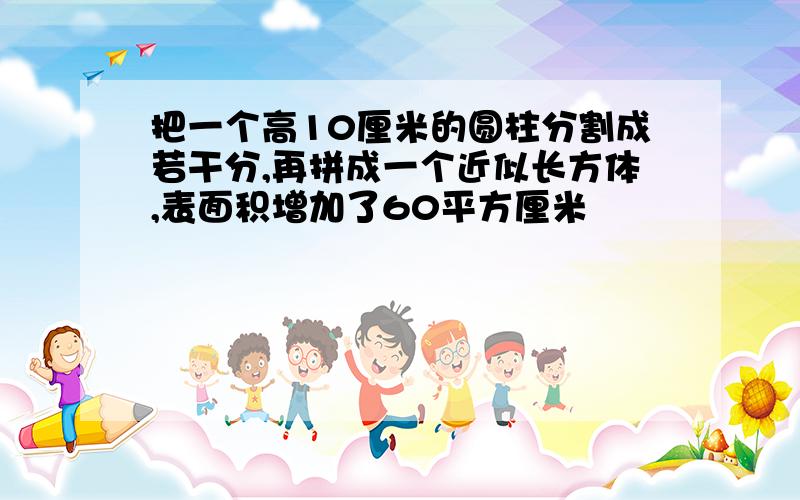 把一个高10厘米的圆柱分割成若干分,再拼成一个近似长方体,表面积增加了60平方厘米