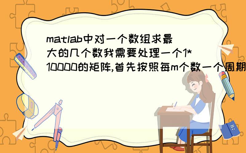 matlab中对一个数组求最大的几个数我需要处理一个1*10000的矩阵,首先按照每m个数一个周期,求每个周期中最大的数,这样就有10000/m个数.再在这些数中求最大的那n个.这里肯定是可以整除.最后,