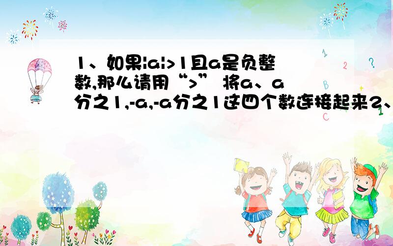 1、如果|a|>1且a是负整数,那么请用“>” 将a、a分之1,-a,-a分之1这四个数连接起来2、观察规律填空 ：1,2,-3,-4,5,6,-7,-8,…,______(第2011个数)3、已知：a＞0,b＜0,且|a|＜|b|.请比较a,-a,b,-b的大小.